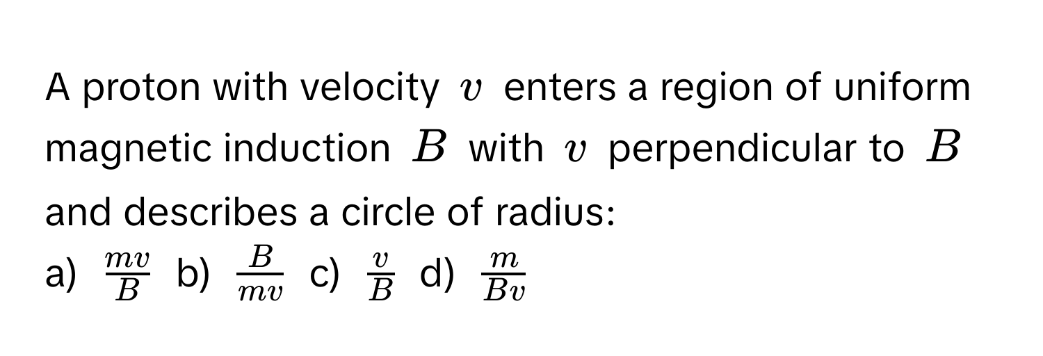 A proton with velocity $v$ enters a region of uniform magnetic induction $B$ with $v$ perpendicular to $B$ and describes a circle of radius:

a) $ mv/B $ b) $ B/mv $ c) $ v/B $ d) $ m/Bv $