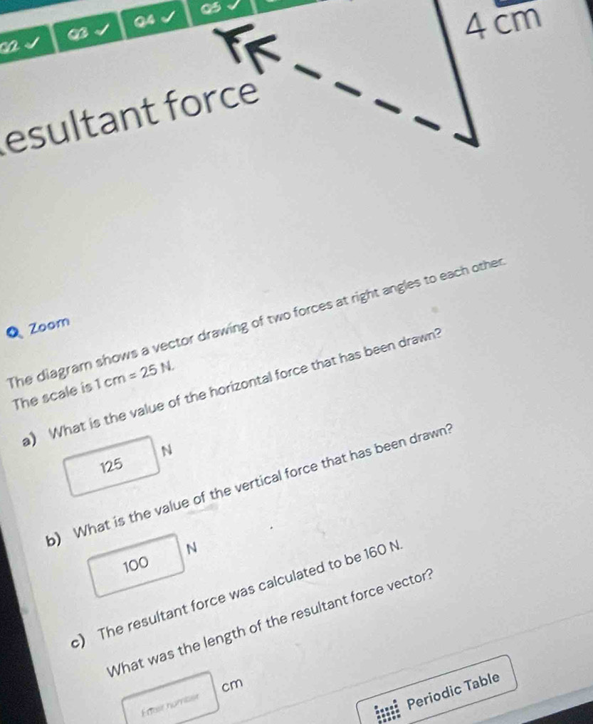 a
4cm
ca
esultant force
Q Zoom
The diagram shows a vector drawing of two forces at right angles to each other The scale is 1cm=25N. 
a) What is the value of the horizontal force that has been drawn!
N
125
) What is the value of the vertical force that has been drawn?
N
100
c) The resultant force was calculated to be 160 N
What was the length of the resultant force vector
cm
Enfair nomibst
Periodic Table