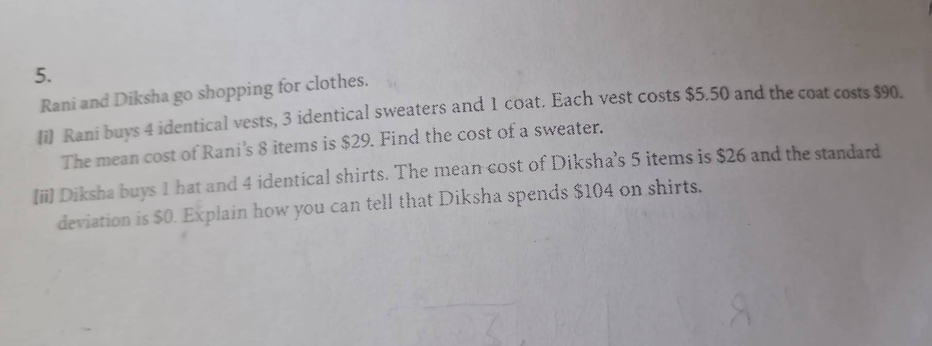 Rani and Diksha go shopping for clothes. 
(i) Rani buys 4 identical vests, 3 identical sweaters and 1 coat. Each vest costs $5,50 and the coat costs $90. 
The mean cost of Rani’s 8 items is $29. Find the cost of a sweater. 
[ii) Diksha buys 1 hat and 4 identical shirts. The mean cost of Diksha’s 5 items is $26 and the standard 
deviation is $0. Explain how you can tell that Diksha spends $104 on shirts.