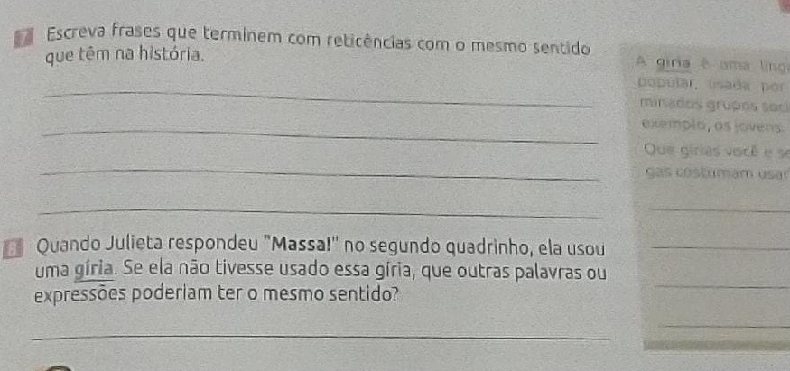 Escreva frases que terminem com reticências com o mesmo sentido 
que têm na história. 
A giria é uma ling 
_ 
popular, usada por 
minados grupos soc 
_exemplo, as jovens 
_ 
Que girias você e se 
ças costumam usar 
_ 
_ 
Quando Julieta respondeu "Massa!" no segundo quadrinho, ela usou_ 
uma gíria. Se ela não tivesse usado essa gíria, que outras palavras ou 
expressões poderiam ter o mesmo sentido? 
_ 
_ 
_