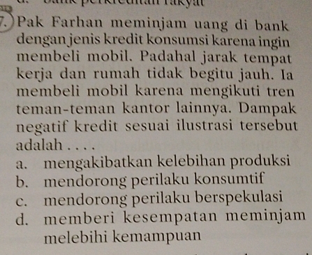 7.)Pak Farhan meminjam uang di bank
dengan jenis kredit konsumsi karena ingin 
membeli mobil. Padahal jarak tempat
kerja dan rumah tidak begitu jauh. Ia
membeli mobil karena mengikuti tren 
teman-teman kantor lainnya. Dampak
negatif kredit sesuai ilustrasi tersebut 
adalah . . . .
a. mengakibatkan kelebihan produksi
b. mendorong perilaku konsumtif
c. mendorong perilaku berspekulasi
d. memberi kesempatan meminjam
melebihi kemampuan