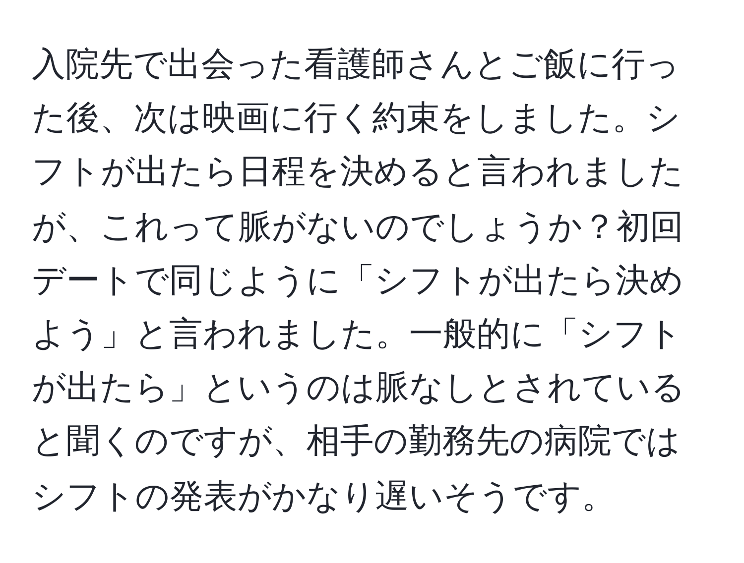 入院先で出会った看護師さんとご飯に行った後、次は映画に行く約束をしました。シフトが出たら日程を決めると言われましたが、これって脈がないのでしょうか？初回デートで同じように「シフトが出たら決めよう」と言われました。一般的に「シフトが出たら」というのは脈なしとされていると聞くのですが、相手の勤務先の病院ではシフトの発表がかなり遅いそうです。