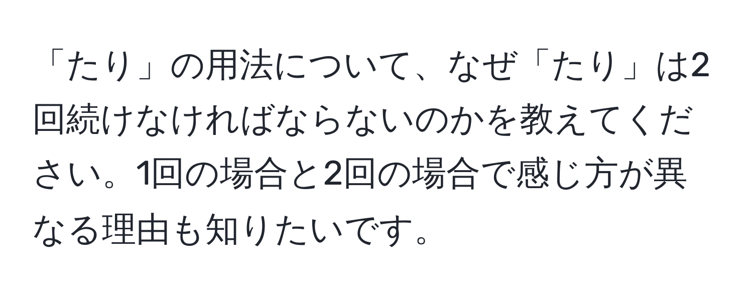 「たり」の用法について、なぜ「たり」は2回続けなければならないのかを教えてください。1回の場合と2回の場合で感じ方が異なる理由も知りたいです。