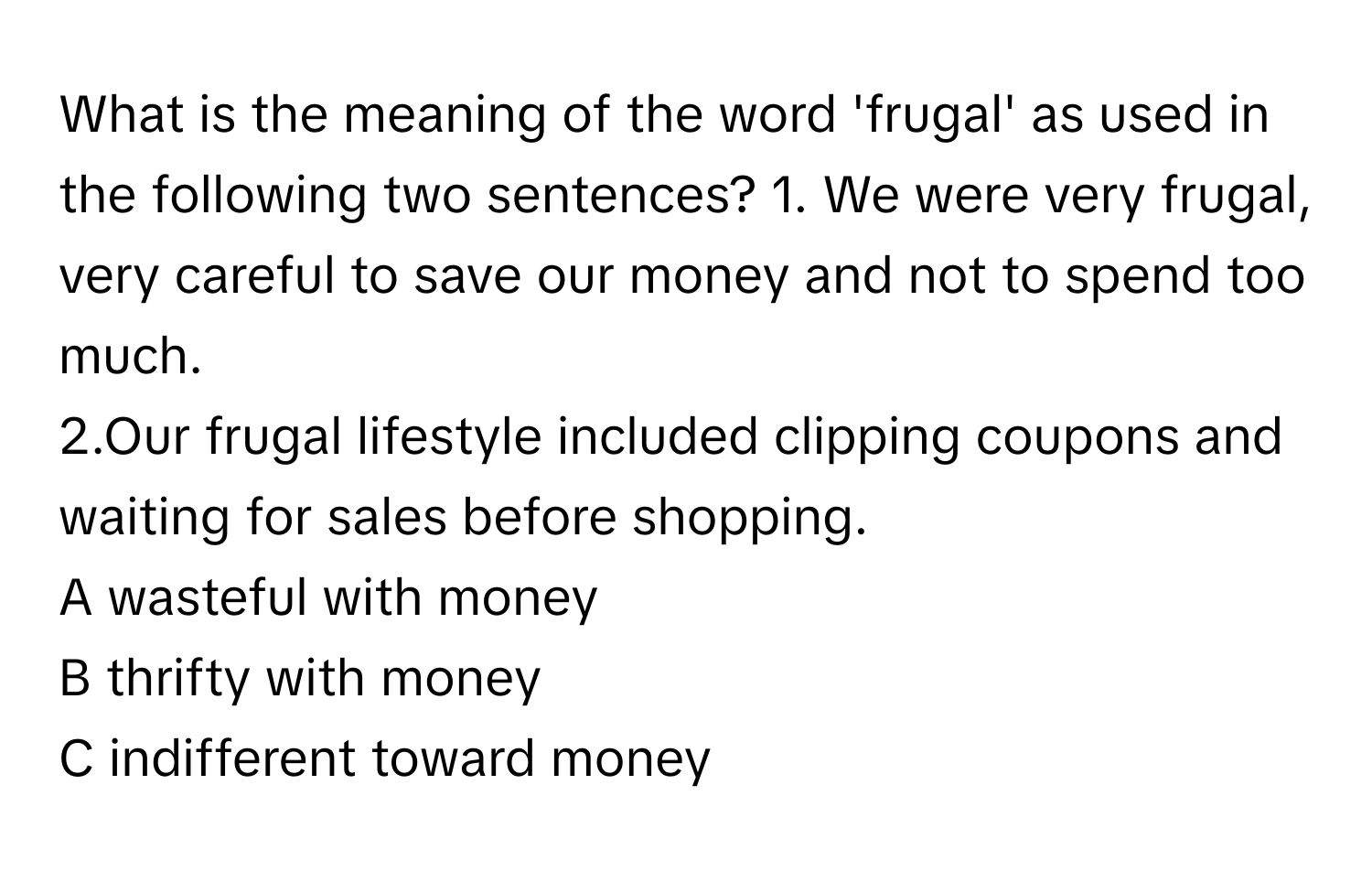 What is the meaning of the word 'frugal' as used in the following two sentences?  1. We were very frugal, very careful to save our money and not to spend too much.
2.Our frugal lifestyle included clipping coupons and waiting for sales before shopping.
A wasteful with money
B thrifty with money
C indifferent toward money