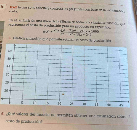 HAZ lo que se te solicita y contesta las preguntas con base en la información 
dada. 
En el análisis de una línea de la fábrica se obtuvo la siguiente función, que 
representa el costo de producción para un producto en específico.
g(x)= (x^4+6x^3-71x^2-240x+1600)/x^3-3x^2-58x+240 
5. Grafica el modelo que permite estimar el costo de producción. 
6. ¿Qué valores del modelo no permiten obtener una estimación sobre el 
costo de producción? 
_