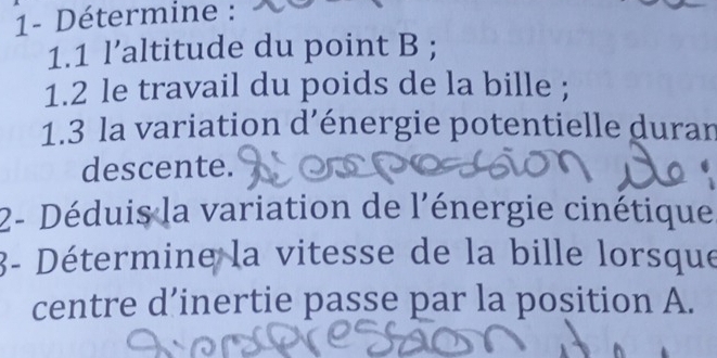 1- Détermine : 
1.1 l’altitude du point B; 
1.2 le travail du poids de la bille ; 
1.3 la variation d’énergie potentielle duran 
descente. 
2- Déduis la variation de l'énergie cinétique 
3- Détermine la vitesse de la bille lorsque 
centre d’inertie passe par la position A.