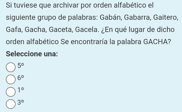 Si tuviese que archivar por orden alfabético el
siguiente grupo de palabras: Gabán, Gabarra, Gaitero,
Gafa, Gacha, Gaceta, Gacela. ¿En qué lugar de dicho
orden alfabético Se encontraría la palabra GACHA?
Seleccione una:
5°
6°
1°
3°