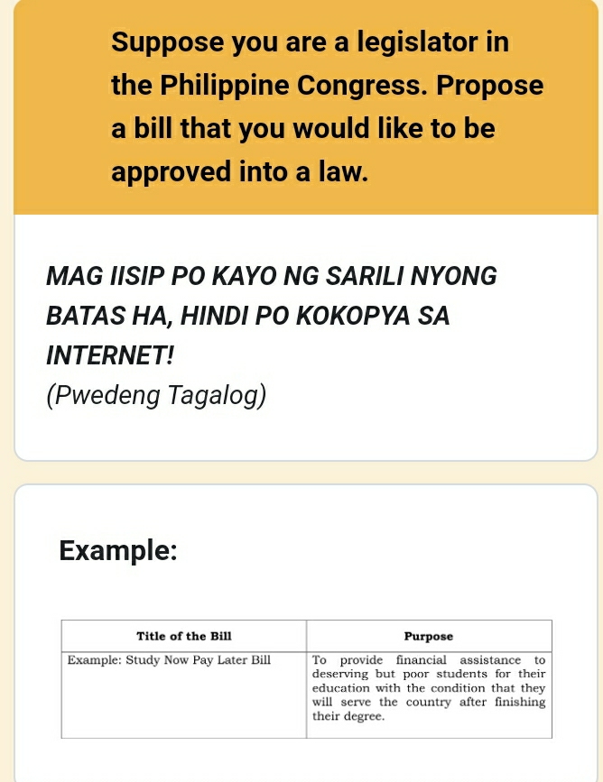 Suppose you are a legislator in 
the Philippine Congress. Propose 
a bill that you would like to be 
approved into a law. 
MAG IISIP PO KAYO NG SARILI NYONG 
BATAS HA, HINDI PO KOKOPYA SA 
INTERNET! 
(Pwedeng Tagalog) 
Example: