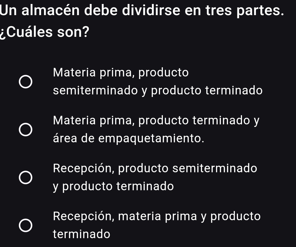 Un almacén debe dividirse en tres partes.
¿Cuáles son?
Materia prima, producto
semiterminado y producto terminado
Materia prima, producto terminado y
área de empaquetamiento.
Recepción, producto semiterminado
y producto terminado
Recepción, materia prima y producto
terminado