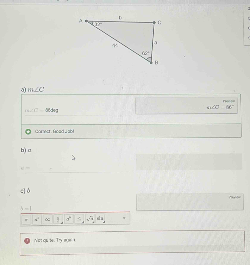 a
C
C
S
a) m∠ C
Preview
m∠ C=86°
m∠ C=86deg
Correct. Good Job!
b) a
a=
c) b
Preview
b=|
π a° ∞  a/b  a^b < <tex>sqrt(a) sin
Not quite. Try again.