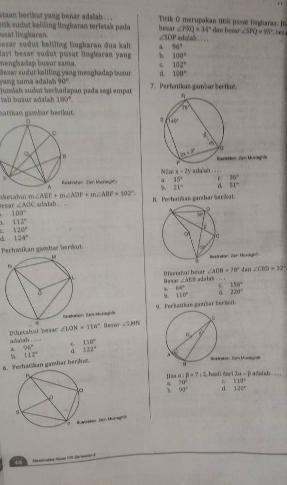 ataan berikut yang benar adalah . . . Titik O merupakan titik pusat lingkaran, Jik
ik s d   eliling lingkaran terleta  pada besar ∠ PRQ=34° dan besar ∠ SPQ=95° , bess
usat lingkaran.
∠ SOP adalah . . . .
esar sudt eliling lingkaran dua kali a. 96°
ari besar sudut pusat lingkaran yang b. 100°
nenghadap busur sama. C. 102°
Besar sudut keliling yang menghadap busur d. 108°
yang sama adalah 90°.
Jumlah sudut berhadapan pada segi empat 7. Perhatikan gambar berikut.
tali busur adalah 180°.
hatikan gambar berikut.
tor: Zain Mustsghör
Nilai x-2y adalah . . . .
ator: Zain Mustaghfir a. 15° e. 36°
b.
iketahui m∠ AEF+m∠ ADF+m∠ ABF=102°. 21° d. 51°
lesar ∠ AOC adalah . . . . 8. Perhatikan gambar berikut.
108°
1 112°
120°
d. 124°
Perhatikan gambar berikut.
 
Diketahui besar ∠ ADB=78° dan ∠ CBD=32°
Besar ∠ AEB adalah . . . .
a. 64° c. 156°
b. 110° d. 220°
: Zain Mustaghfir 9. Perhatikan gambar berikut.
Diketahui besar ∠ LON=116°. Besar ∠ LMN
adalah . . . . 118°
a. 96° c.
b. 112° d. 122°
6. Perhatikan gambar berikut.
Jilca α : beta =7:2 , hasil darí 2alpha -beta adalah . . . .
a. 70° c. 110°
b. 90° d. 120°
rator: Zain Musiaghfr
40 Matemalka Kalas VIII Sameater 2