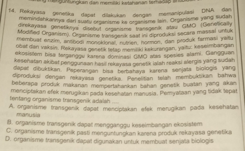 ung mengüntungkan dan memiliki ketahanan terhadap antibk 
14, Rekayasa genetika dapat dilakukan dengan memanipulasi DNA dan
memindahkannya dari suatu organisme ke organisme lain. Organisme yang sudah
direkayasa genetiknya disebut organisme transgenik atau GMO (Genetically
Modified Organism). Organisme transgenik saat ini diproduksi secara massal untuk
membuat enzim, antibodi monoklonal, nutrien, hormon, dan produk farmasi yaitu
obat dan vaksin. Rekayasa genetik tetap memiliki kekurangan, yaitu: keseimbangan
ekosistem bisa terganggu karena dominasi GMO atas spesies alami. Gangguan
kesehatan akibat penggunaan hasil rekayasa genetik ialah reaksi alergis yang sudah
dapat dibuktikan. Peperangan bisa berbahaya karena senjata biologis yang
diproduksi dengan rekayasa genetika. Penelitian telah membuktikan bahwa
beberapa produk makanan mempertahankan bahan genetik buatan yang akan
menciptakan efek merugikan pada kesehatan manusia. Pemyataan yang tidak tepat
tentang organisme transgenik adalah ....
A. organisme transgenik dapat menciptakan efek merugikan pada kesehatan
manusia
B. organisme transgenik dapat mengganggu keseimbangan ekosistem
C. organisme transgenik pasti menguntungkan karena produk rekayasa genetika
D. organisme transgenik dapat digunakan untuk membuat senjata biologis