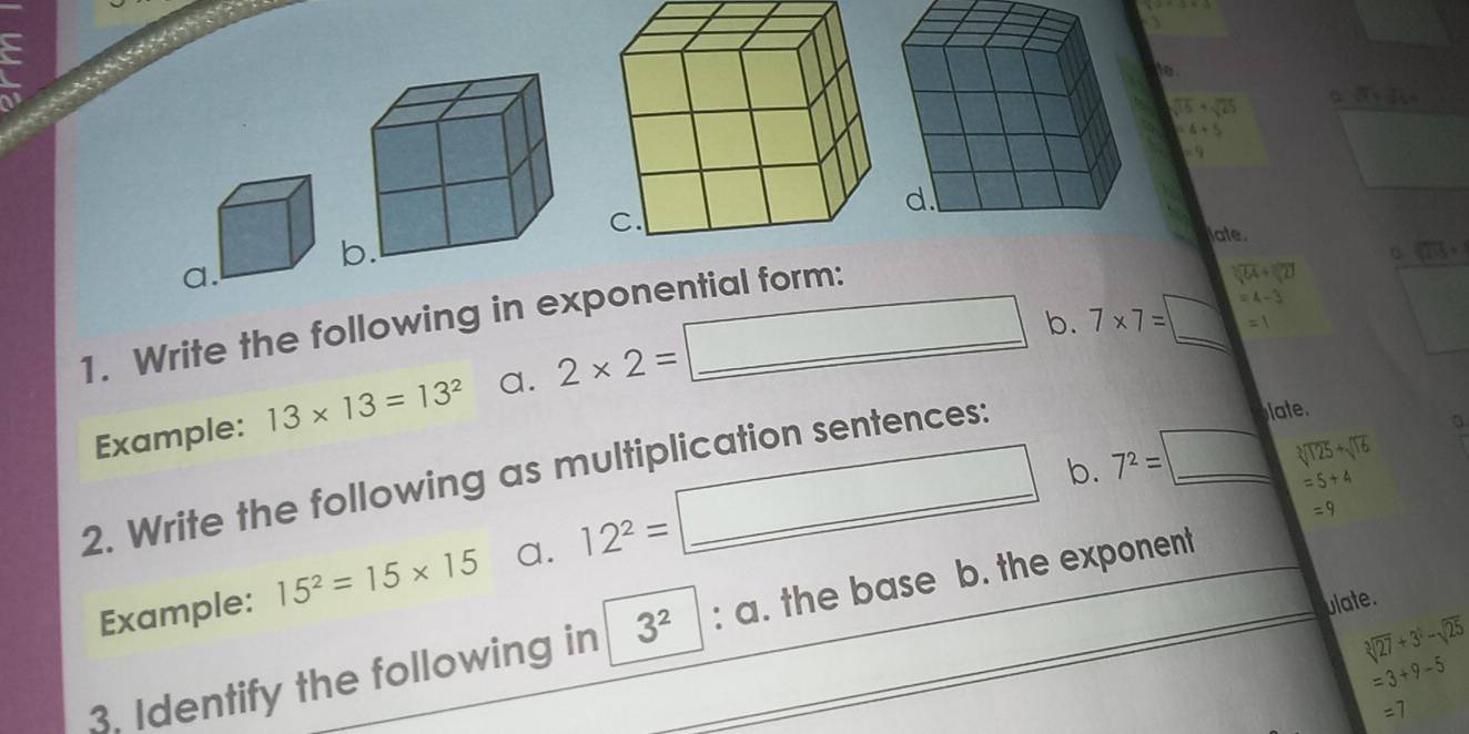  12+3=3

frac 1/2, 
e. 
to

sqrt(15)+sqrt(25) 。 5(sqrt(3=))
=4+5
=9
late.
sqrt[3](235)+
a.
=4-3
1. Write the following in exponential form:
sqrt(64)+sqrt[3](2)
Example: 13* 13=13^2 a. 2* 2= □
b. 7* 7=□ =1
b. 7^2= =□ sqrt[3](125)+sqrt[3](16)
2. Write the following as multiplication sentences: 
late. 
Example: 15^2=15* 15 a. 12^2=□
=5+4
=9
ulate. 
3. Identify the following in^ 3^2:a. the base b. the exponent
sqrt[3](27)+3^2-sqrt(25)
=3+9-5
=7