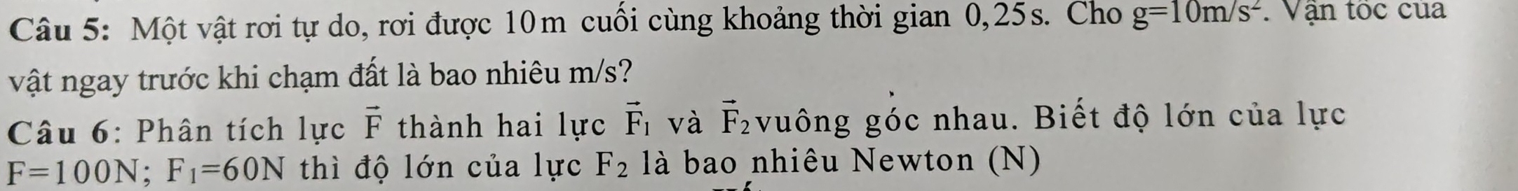 Một vật rơi tự do, rơi được 10m cuối cùng khoảng thời gian 0,25s. Cho g=10m/s^2 Vận tốc của 
vật ngay trước khi chạm đất là bao nhiêu m/s? 
Câu 6: Phân tích lực vector F thành hai lực vector F_1 và vector F_2 vuông góc nhau. Biết độ lớn của lực
F=100N; F_1=60N thì độ lớn của lực F_2 là bao nhiêu Newton (N)