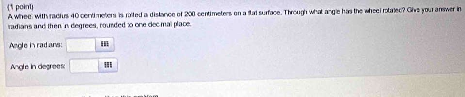 A wheel with radius 40 centimeters is rolled a distance of 200 centimeters on a flat surface. Through what angle has the wheel rotated? Give your answer in 
radians and then in degrees, rounded to one decimal place. 
Angle in radians: 
Angle in degrees: