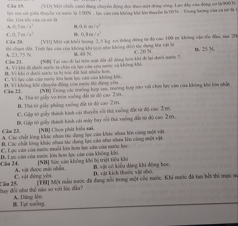 [VD] Một chiếc canô đang chuyển động dọc theo một dòng sông. Lực đầy của động cơ là900 N
lực ma sát giữa thuyền và nước là 150N , lực cản của không khí lên thuyền là 50 N . Trọng lượng của ca nô là l
tấn. Gia tốc của ca nô là
A. 0,5m/s^2 B. 0,6m/s^2
C. 0,7m/s^2 D. 0,8m/s^2
Câu 20. [VD] Một vật khối lượng 2, 5 kg rơi thẳng đứng từ độ cao 100 m không vận tốc đầu, sau 20
thì chạm đất. Tính lực cản của không khí (coi như không đổi) tác dụng lên vật là
A. 23, 75 N. B. 40 N. C. 20 N. D. 25 N.
Câu 21. [NB] Tại sao đi lại trên mặt đất dễ dàng hơn khi đi lại dưới nước ?
A. Vì khi đi dưới nước ta chịu cả lực cản của nước và không khí.
B. Vì khi ở dưới nước ta bị trái đất hút nhiều hơn.
C. Vì lực cản của nước lớn hơn lực cản của không khí.
D. Vì không khí chuyển động còn nước thì đứng yên.
Câu 22. [NB] Trong các trường hợp sau, trường hợp nào vật chịu lực cản của không khí lớn nhất
A. Thả tờ giấy vo tròn xuống đất từ độ cao 2m.
B. Thả tờ giấy phẳng xuống đất từ độ cao 2m.
C. Gập tờ giấy thành hình cái thuyền rồi thả xuống đất từ độ cao 2m.
D. Gập tờ giấy thành hình cái máy bay rồi thả xuống đất từ độ cao 2m.
Câu 23. [NB] Chọn phát biểu sai.
A. Các chất lỏng khác nhau tác dụng lực cản khác nhau lên cùng một vật.
B. Các chất lỏng khác nhau tác dụng lực cản như nhau lên cùng một vật.
C. Lực cản của nước muối lớn hơn lực cản của nước lọc.
D. Lực cản của nước lớn hơn lực cản của không khí.
Câu 24. [NB] Sức cản không khí bị triệt tiêu khi
A. vật được mài nhẫn. B. vật có kiểu dáng khí động học.
C. vật đứng yên. D. vật kích thước vật nhỏ.
Câu 25. [TH] Một mẫu nước đá đang nổi trong một cốc nước. Khi nước đá tan hết thì mực nư
thay đổi như thế nào so với lúc đầu?
A. Dâng lên.
B. Tụt xuống.