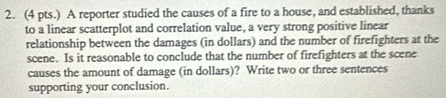 (4 pts.) A reporter studied the causes of a fire to a house, and established, thanks 
to a linear scatterplot and correlation value, a very strong positive linear 
relationship between the damages (in dollars) and the number of firefighters at the 
scene. Is it reasonable to conclude that the number of firefighters at the scene 
causes the amount of damage (in dollars)? Write two or three sentences 
supporting your conclusion.