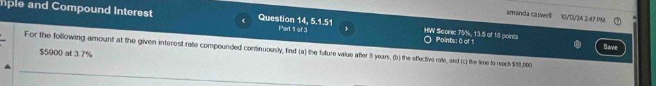 amanda caswell 10/13/24 2:47 PM 
mple and Compound Interest Question 14, 5.1.51 Part 1 of 3 、 HW Score: 75%, 13.5 of 18 points 
Points: 0 of 1 Save 
For the following amount at the given interest rate compounded continuously, find (a) the future value after 8 years, (b) the effective rate, and (c) the time to reach $18,000
$5900 at 3.7%