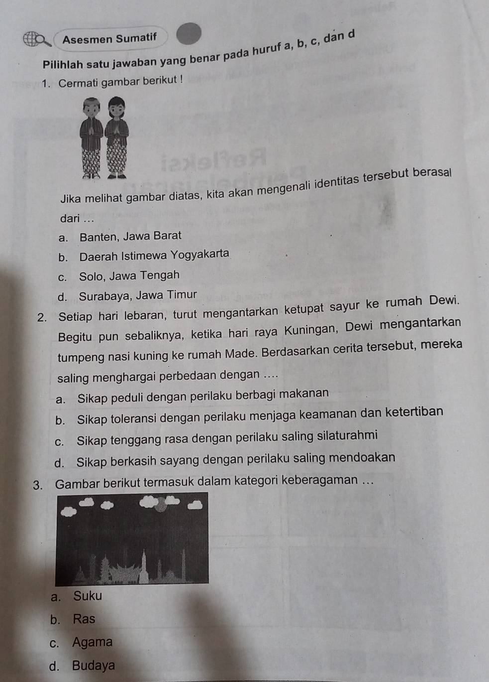 Asesmen Sumatif
Pilihlah satu jawaban yang benar pada huruf a, b, c, dan d
1. Cermati gambar berikut !
Jika melihat gambar diatas, kita akan mengenali identitas tersebut berasal
dari ...
a. Banten, Jawa Barat
b. Daerah Istimewa Yogyakarta
c. Solo, Jawa Tengah
d. Surabaya, Jawa Timur
2. Setiap hari lebaran, turut mengantarkan ketupat sayur ke rumah Dewi.
Begitu pun sebaliknya, ketika hari raya Kuningan, Dewi mengantarkan
tumpeng nasi kuning ke rumah Made. Berdasarkan cerita tersebut, mereka
saling menghargai perbedaan dengan ....
a. Sikap peduli dengan perilaku berbagi makanan
b. Sikap toleransi dengan perilaku menjaga keamanan dan ketertiban
c. Sikap tenggang rasa dengan perilaku saling silaturahmi
d. Sikap berkasih sayang dengan perilaku saling mendoakan
3. Gambar berikut termasuk dalam kategori keberagaman …
a. Suku
b. Ras
c. Agama
d. Budaya