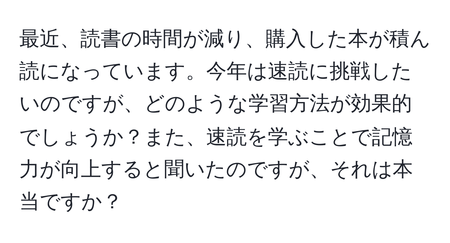 最近、読書の時間が減り、購入した本が積ん読になっています。今年は速読に挑戦したいのですが、どのような学習方法が効果的でしょうか？また、速読を学ぶことで記憶力が向上すると聞いたのですが、それは本当ですか？