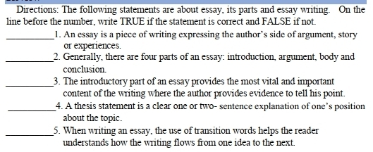 Directions: The following statements are about essay, its parts and essay writing. On the 
line before the number, write TRUE if the statement is correct and FALSE if not. 
_1. An essay is a piece of writing expressing the author’s side of argument, story 
or experiences. 
_2. Generally, there are four parts of an essay: introduction, argument, body and 
conclusion. 
_3. The introductory part of an essay provides the most vital and important 
content of the writing where the author provides evidence to tell his point. 
_4. A thesis statement is a clear one or two- sentence explanation of one’s position 
about the topic. 
_5. When writing an essay, the use of transition words helps the reader 
understands how the writing flows from one idea to the next.