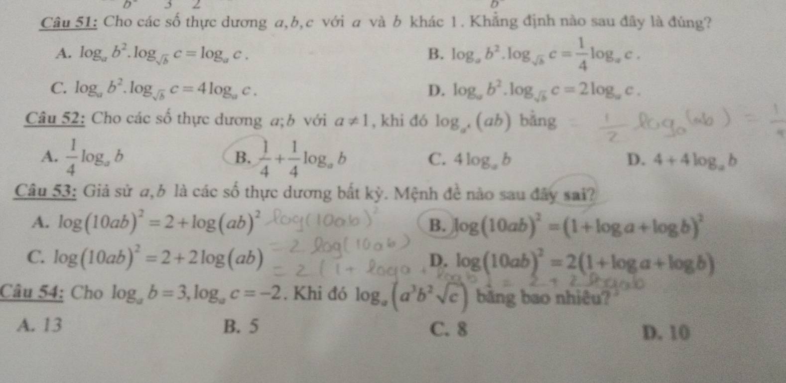 Cho các số thực dương a, b, c với a và b khác 1. Khẳng định nào sau đây là đúng?
A. log _ab^2.log _sqrt(b)c=log _ac. B. log _ab^2.log _sqrt(b)c= 1/4 log _ac.
C. log _ab^2.log _sqrt(b)c=4log _ac. D. log _ab^2.log _sqrt(b)c=2log _ac. 
Câu 52: Cho các số thực dương a;b với a!= 1 , khi đó log _a^+(ab) bảng 1
B.
A.  1/4 log _ab  1/4 + 1/4 log _ab C. 4log _ab D. 4+4log _ab
Câu 53: Giả sử a,b là các số thực dương bắt kỳ. Mệnh đề nào sau đây sai?
A. log (10ab)^2=2+log (ab)^2 B. log (10ab)^2=(1+log a+log b)^2
C. log (10ab)^2=2+2log (ab)
D. log (10ab)^2=2(1+log a+log b)
Câu 54: Cho log _ab=3, log _ac=-2. Khi đó log _a(a^3b^2sqrt(c)) băng bao nhiêu?
A. 13 B. 5 C. 8
D. 10