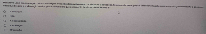 Marx teve uma preocupação com a educação, mas não desenvolveu uma teoria sobre a educação. Relacionadamente, propôs perceber a ligação entre a organização do trabalho e as classes
sociais, o Estado e a ideologia. Assim, parte da ideia de que o elemento fundador da sociedade é:
A situação
NDA
A necessidade
A operação
O trabalho