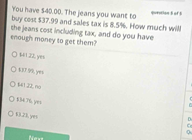 You have $40.00. The jeans you want to question 5 of 5
buy cost $37.99 and sales tax is 8.5%. How much will
the jeans cost including tax, and do you have
enough money to get them?
$41.22, yes
$37.99, yes
$41.22, no
D
$34.76, yes D
$3.23, yes
C
Q
Nevt