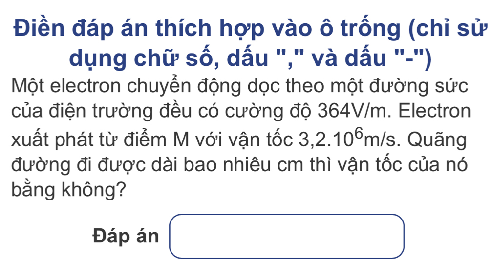 Điền đáp án thích hợp vào ô trống (chỉ sử 
dụng chữ số, dấu "," và dấu "-") 
Một electron chuyển động dọc theo một đường sức 
của điện trường đều có cường độ 364V/m. Electron 
xuất phát từ điểm M với vận tốc 3,2.10^6m/s. Quãng 
đường đi được dài bao nhiêu cm thì vận tốc của nó 
bằng không? 
Đáp án