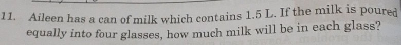 Aileen has a can of milk which contains 1.5 L. If the milk is poured 
equally into four glasses, how much milk will be in each glass?