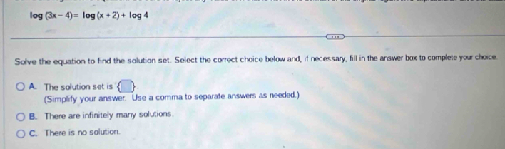 log (3x-4)=log (x+2)+log 4
Solve the equation to find the solution set. Select the correct choice below and, if necessary, fill in the answer box to complete your choice
A. The solution set is J
(Simplify your answer. Use a comma to separate answers as needed.)
B. There are infinitely many solutions.
C. There is no solution.