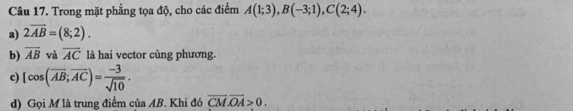 Trong mặt phẳng tọa độ, cho các điểm A(1;3), B(-3;1), C(2;4). 
a) 2overline AB=(8;2). 
b) overline AB và overline AC là hai vector cùng phương. 
c) [cos (overline AB;overline AC)= (-3)/sqrt(10) . 
d) Gọi M là trung điểm của AB. Khi đó vector CM.vector OA>0.