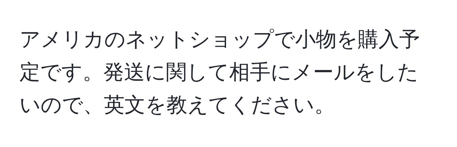 アメリカのネットショップで小物を購入予定です。発送に関して相手にメールをしたいので、英文を教えてください。