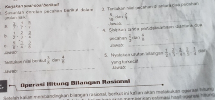 Kerjakan soal-soal berikut! 
. Susunlah deretan pecahan berikut dalam 3. Tentukan nilai pecahan di antara dua pecahan 
_
 5/18 
urutan nalk! dan  2/7 
a.  3/7 ,  1/7 ,  5/7  Jawab 
b.  1/2 ,  2/3 ,  3/4  4. Sisipkan tanda pertidaksamaan diantara dua 
C.  5/6 ,  1/4 ,  3/8  pecahan _  2/3  dan  4/5 
Jawab: 
Jawab. 
Tentukan nilai berikut  3/8  dan  4/5  5. Nyatakan urutan bilangan  1/2 ,  2/3 ,  3/4 ,  2/5 ,  1/4  dan 
Jawab: _yang terkecil! 
Jawab: 
Operasi Hitung Bilangan Rasional 
Setelah kalian membandingkan bilangan rasional, berikut ini kalian akan melakukan operasi hitung 
ma akan memberikan estimasi hasil operasí hitung