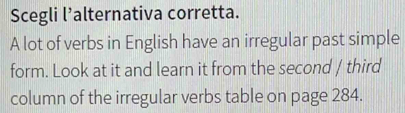 Scegli l’alternativa corretta. 
A lot of verbs in English have an irregular past simple 
form. Look at it and learn it from the second / third 
column of the irregular verbs table on page 284.