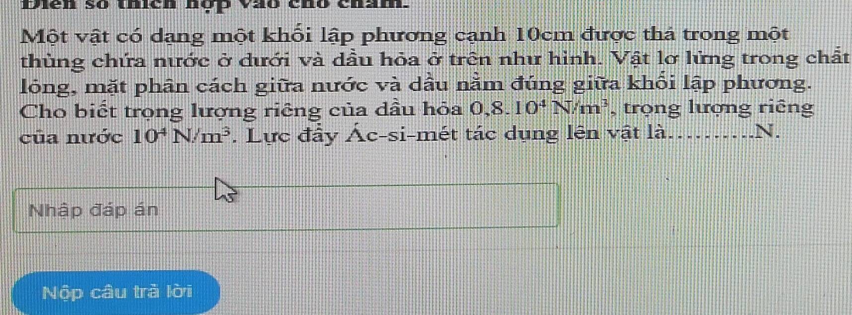 Diên số thích nợp vào chó chấm. 
Một vật có dạng một khối lập phương cạnh 10cm được thả trong một 
thùng chứa nước ở dưới và dầu hỏa ở trên như hình. Vật lờ lửng trong chất 
lông, mặt phân cách giữa nước và dầu nằm đúng giữa khối lập phương. 
Cho biết trọng lượng riêng của dầu hỏa 0, 8.10^4N/m^3 , trọng lượng riếng 
của nước 10^4N/m^3. Lực đầy Ác-si-mét tác dụng lên vật là._ 
N. 
Nhập đáp án 
Nộp câu trả lời