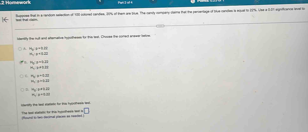 Homework Part 2 of 4
Suppose that in a random selection of 100 colored candies, 20% of them are blue. The candy company claims that the percentage of blue candies is equal to 22%. Use a 0.01 significance level to
test that claim.
ldentify the null and alterative hypotheses for this test. Choose the correct answer below.
A. H_0:p=0.22
H_1:p<0.22
B. H_0:p=0.22
H_1:p!= 0.22
C. H_0:p=0.22
H_1:p>0.22
D. H_0:p!= 0.22
H_1:p=0.22
ldentify the test statistic for this hypothesis test.
The test statistic for this hypothesis test is □. 
(Round to two decimal places as needed.)