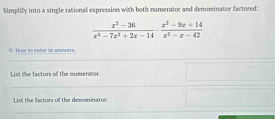 Simplify into a single rational expression with both numerator and denominator factored:
 (x^2-36)/x^3-7x^2+2x-14 ·  (x^2-9x+14)/x^2-x-42 
How to enter in answers. 
List the factors of the numerator. 
List the factors of the denominator.