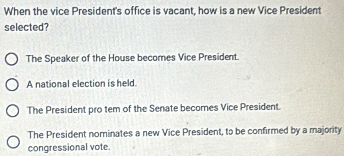 When the vice President's office is vacant, how is a new Vice President
selected?
The Speaker of the House becomes Vice President.
A national election is held.
The President pro tem of the Senate becomes Vice President.
The President nominates a new Vice President, to be confirmed by a majority
congressional vote.