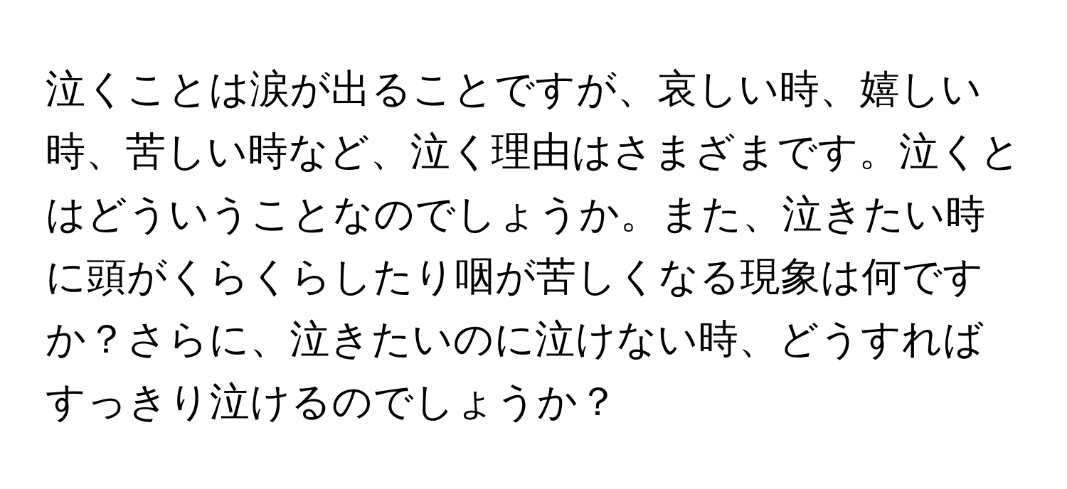 泣くことは涙が出ることですが、哀しい時、嬉しい時、苦しい時など、泣く理由はさまざまです。泣くとはどういうことなのでしょうか。また、泣きたい時に頭がくらくらしたり咽が苦しくなる現象は何ですか？さらに、泣きたいのに泣けない時、どうすればすっきり泣けるのでしょうか？