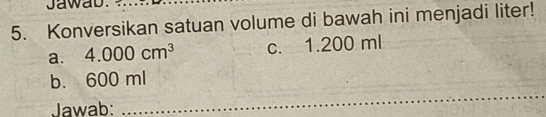 Jawab.
5. Konversikan satuan volume di bawah ini menjadi liter!
a. 4.000cm^3 c. 1.200 ml
b. 600 ml
Jawab:
_