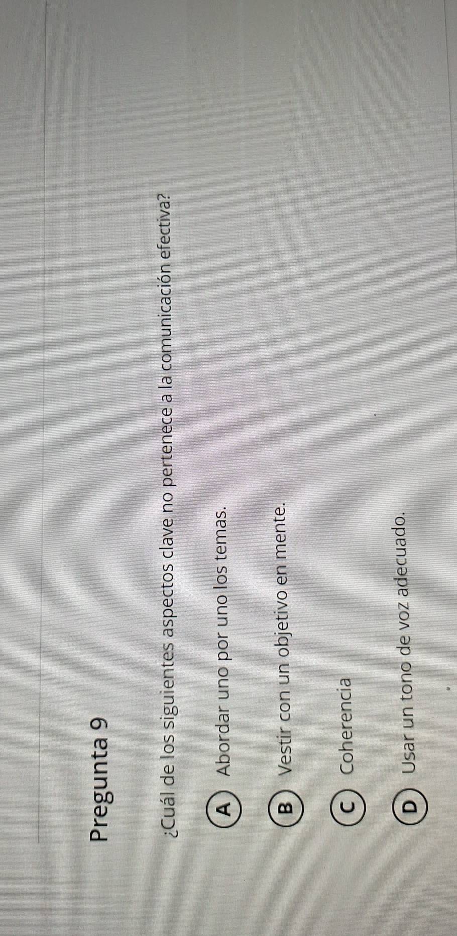 Pregunta 9
¿Cuál de los siguientes aspectos clave no pertenece a la comunicación efectiva?
A Abordar uno por uno los temas.
B  Vestir con un objetivo en mente.
C Coherencia
D Usar un tono de voz adecuado.