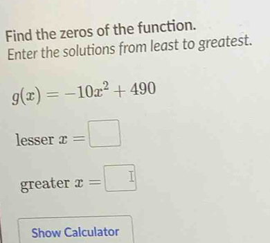 Find the zeros of the function. 
Enter the solutions from least to greatest.
g(x)=-10x^2+490
lesser x=□
greater x=□
Show Calculator