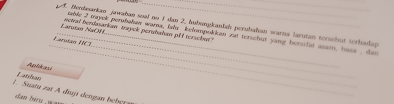 Berdasarkan jawaban soal no 1 dan 2, hubungkanlah perubahan warna larutan tersebut terhadap 
Larutan NaOH, 
netral berdasarkan trayek perubahan pH tersebut? 
_table 2 trayek perubahan warna, lalu kelompokkan zat tersebut yang bersifat asam, basa , dan 
Larutan HCl 
Aplikasi 
Latihan 
__ 
1. Suatu at A diuji dengan beber n 
dan biru war .