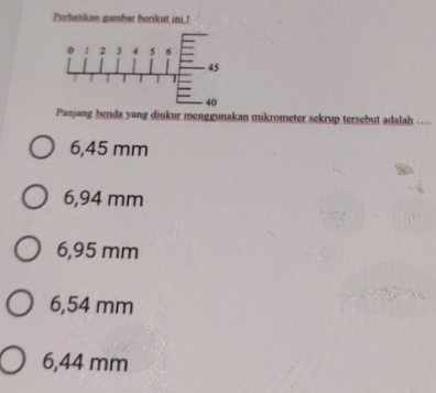 Perhatikan gambar borikut ini_!
0 1 2 3 4 5 6
45
40
Panjang benda yang diukur menggunakan mikrometer sekrup tersebut adalah …
6,45 mm
6,94 mm
6,95 mm
6,54 mm
6,44 mm