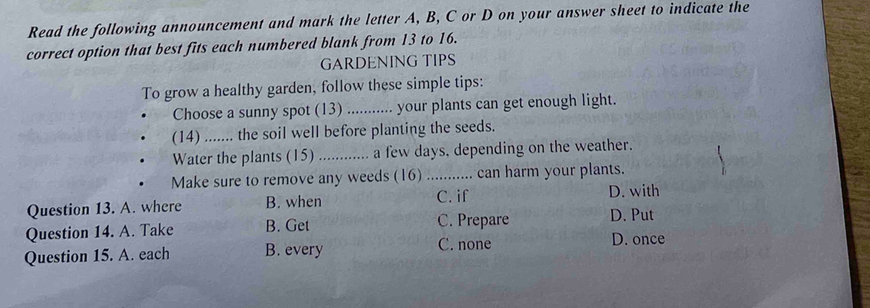 Read the following announcement and mark the letter A, B, C or D on your answer sheet to indicate the
correct option that best fits each numbered blank from 13 to 16.
GARDENING TIPS
To grow a healthy garden, follow these simple tips:
Choose a sunny spot (13)_ your plants can get enough light.
(14)_ .. the soil well before planting the seeds.
Water the plants (15) _a few days, depending on the weather.
Make sure to remove any weeds (16)_ can harm your plants.
Question 13. A. where B. when C. if
D. with
Question 14. A. Take B. Get
C. Prepare D. Put
Question 15. A. each B. every
C. none D. once