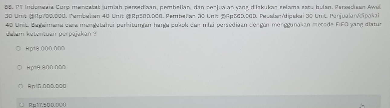 PT Indonesia Corp mencatat jumlah persediaan, pembelian, dan penjualan yang dilakukan selama satu bulan. Persediaan Awal
30 Unit @ Rp700.000. Pembelian 40 Unit @ Rp500.000. Pembelian 30 Unit @ Rp660.000. Peualan/dipakai 30 Unit. Penjualan/dipakai
40 Unit. Bagaimana cara mengetahui perhitungan harga pokok dan nilai persediaan dengan menggunakan metode FIFO yang diatur
dalam ketentuan perpajakan ?
Rp18.000.000
Rp19.800.000
Rp15.000.000
Rp17.500.000