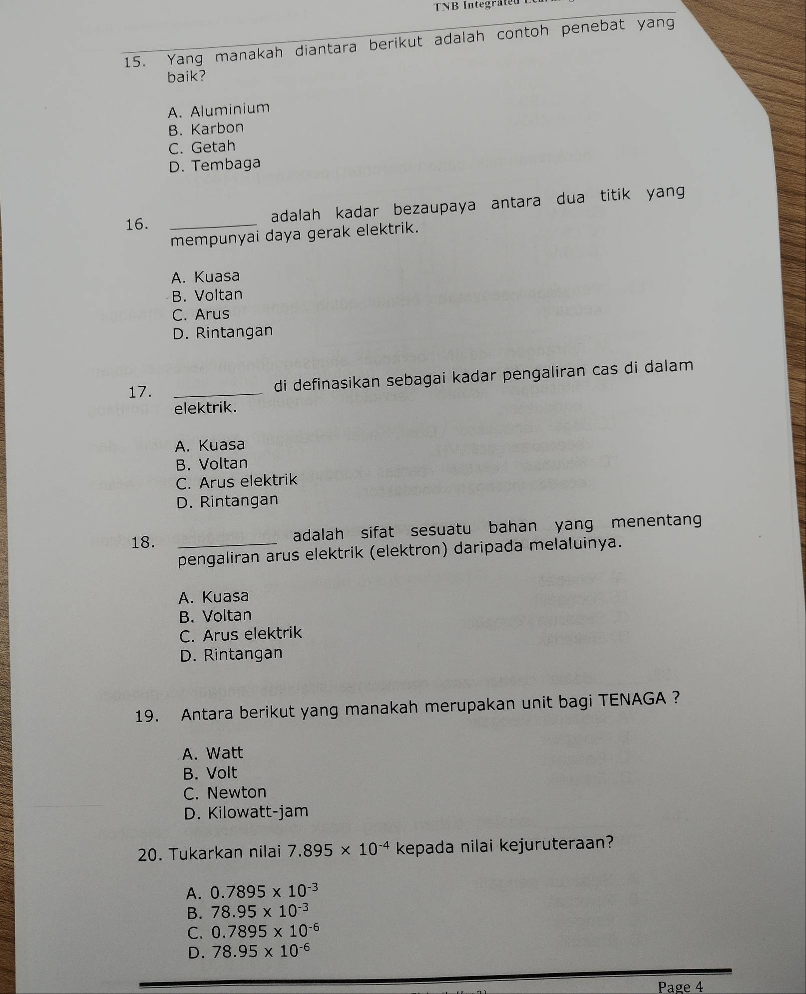 Yang manakah diantara berikut adalah contoh penebat yang
baik?
A. Aluminium
B. Karbon
C. Getah
D. Tembaga
16. _adalah kadar bezaupaya antara dua titik yang
mempunyai daya gerak elektrik.
A. Kuasa
B. Voltan
C. Arus
D. Rintangan
17. _di definasikan sebagai kadar pengaliran cas di dalam
elektrik.
A. Kuasa
B. Voltan
C. Arus elektrik
D. Rintangan
18. _adalah sifat sesuatu bahan yang menentang
pengaliran arus elektrik (elektron) daripada melaluinya.
A. Kuasa
B. Voltan
C. Arus elektrik
D. Rintangan
19. Antara berikut yang manakah merupakan unit bagi TENAGA ?
A. Watt
B. Volt
C. Newton
D. Kilowatt-jam
20. Tukarkan nilai 7.895* 10^(-4) kepada nilai kejuruteraan?
A. 0.7895* 10^(-3)
B. 78.95* 10^(-3)
C. 0.7895* 10^(-6)
D. 78.95* 10^(-6)
Page 4