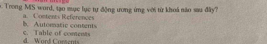 Trong MS word, tạo mục lục tự động ương ứng với từ khoá nào sau đây?
a. Contents References
b. Automatic contents
c. Table of contents
d. Word Contents