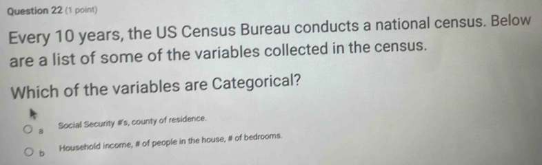 Every 10 years, the US Census Bureau conducts a national census. Below
are a list of some of the variables collected in the census.
Which of the variables are Categorical?
a Social Security #s, county of residence.
b Household income, # of people in the house, # of bedrooms.